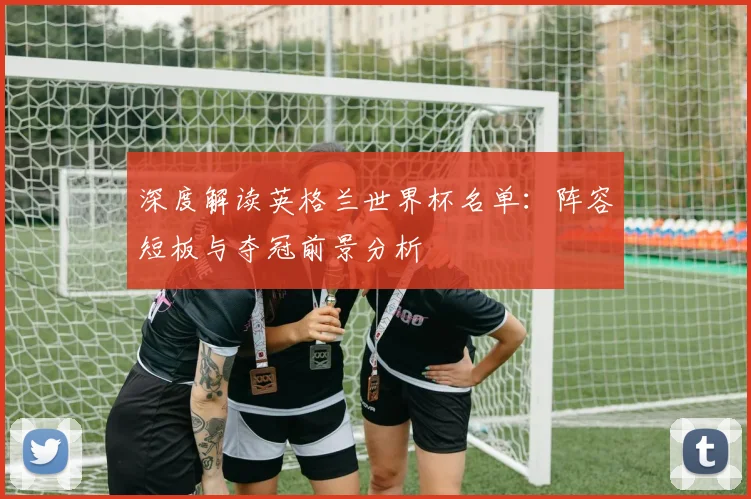 深度解读英格兰世界杯名单：阵容短板与夺冠前景分析