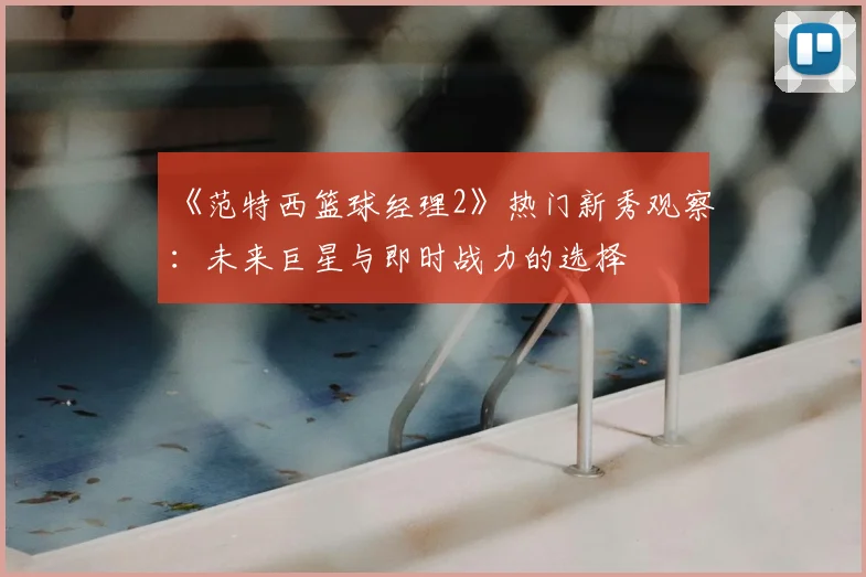 《范特西篮球经理2》热门新秀观察：未来巨星与即时战力的选择