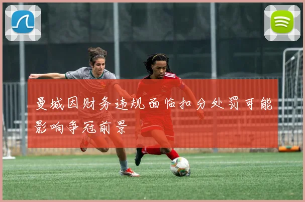 曼城因财务违规面临扣分处罚可能影响争冠前景