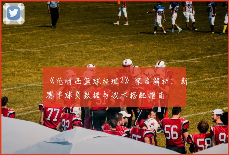 《范特西篮球经理2》深度解析：新赛季球员数据与战术搭配指南